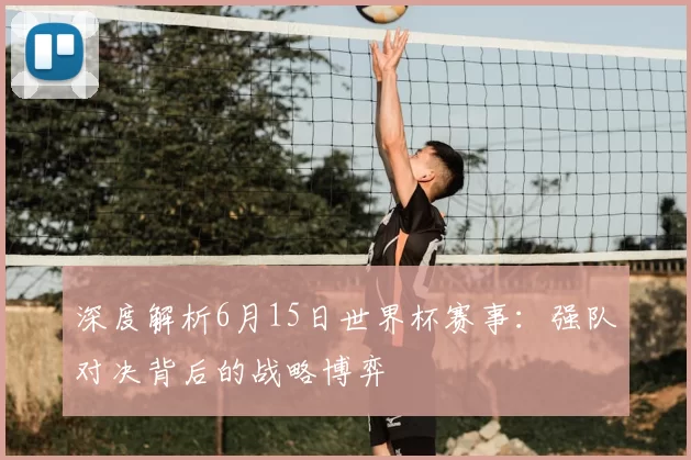 深度解析6月15日世界杯赛事:强队对决背后的战略博弈