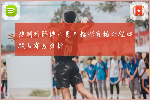 热刺对阵博卡青年精彩直播全程回顾与赛后分析
