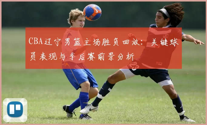 CBA辽宁男篮主场胜负回放:关键球员表现与季后赛前景分析