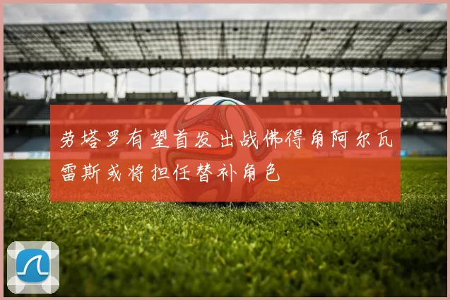 劳塔罗有望首发出战佛得角阿尔瓦雷斯或将担任替补角色