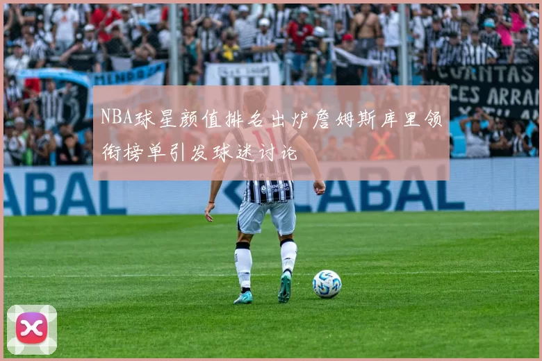 NBA球星颜值排名出炉詹姆斯库里领衔榜单引发球迷讨论