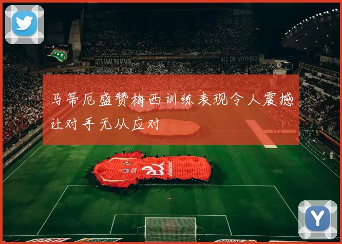 马蒂厄盛赞梅西训练表现令人震撼让对手无从应对