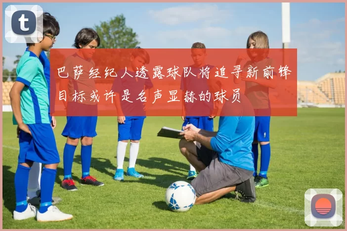 巴萨经纪人透露球队将追寻新前锋目标或许是名声显赫的球员