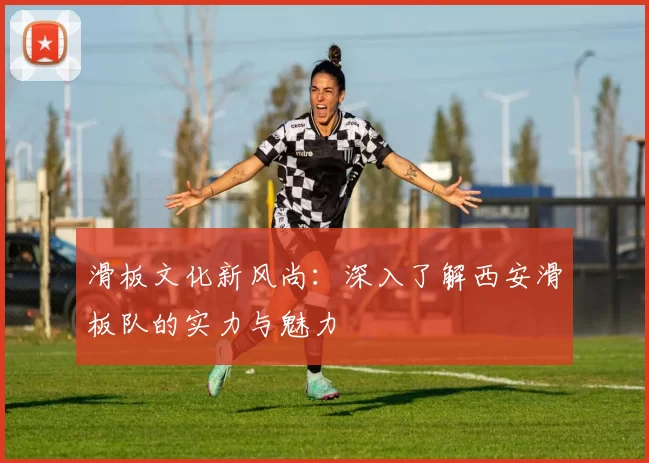 滑板文化新风尚:深入了解西安滑板队的实力与魅力