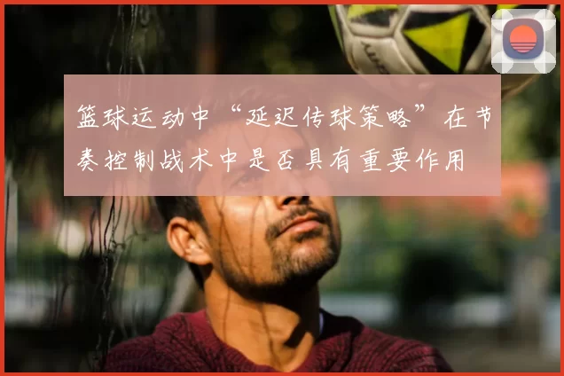 篮球运动中“延迟传球策略”在节奏控制战术中是否具有重要作用