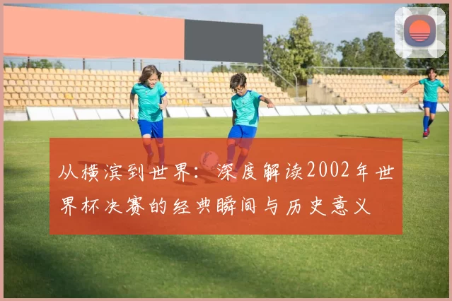 从横滨到世界：深度解读2002年世界杯决赛的经典瞬间与历史意义