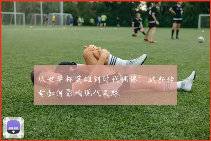 从世界杯英雄到时代偶像:这些传奇如何影响现代足球