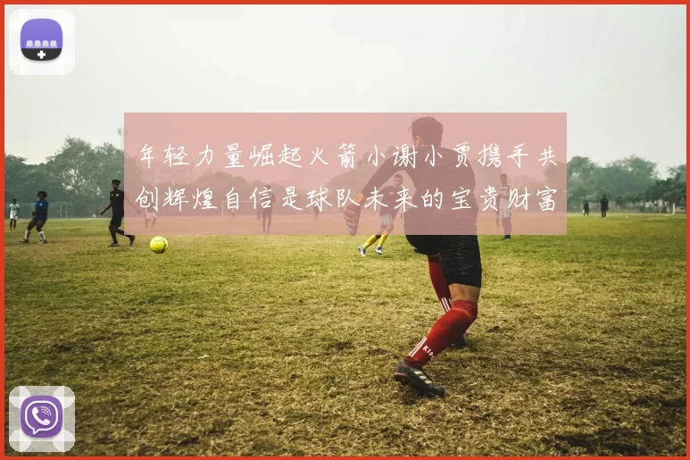 年轻力量崛起火箭小谢小贾携手共创辉煌自信是球队未来的宝贵财富