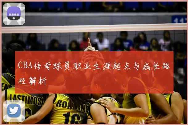 CBA传奇球员职业生涯起点与成长路径解析