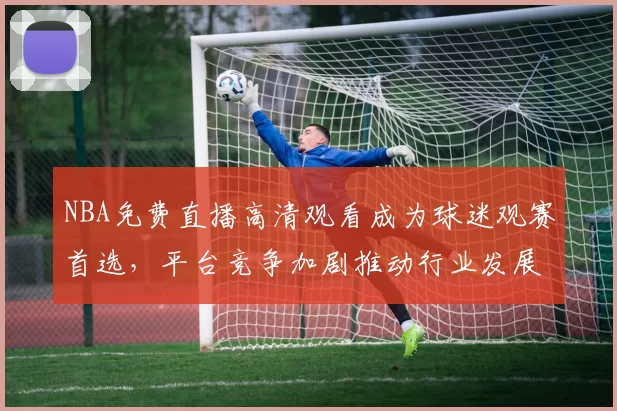NBA免费直播高清观看成为球迷观赛首选,平台竞争加剧推动行业发展