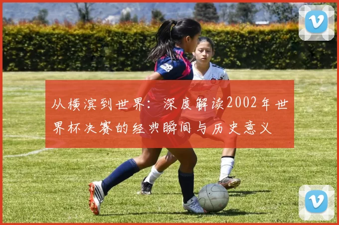 从横滨到世界:深度解读2002年世界杯决赛的经典瞬间与历史意义