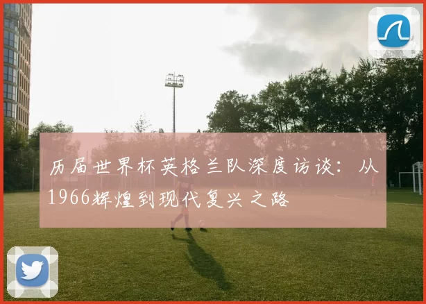 历届世界杯英格兰队深度访谈:从1966辉煌到现代复兴之路