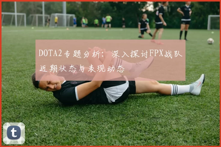 DOTA2专题分析：深入探讨FPX战队近期状态与表现动态
