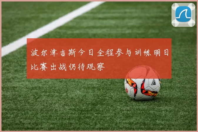 波尔津吉斯今日全程参与训练明日比赛出战仍待观察