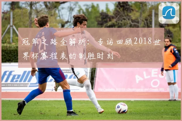 冠军之路全解析：专访回顾2018世界杯赛程表的制胜时刻