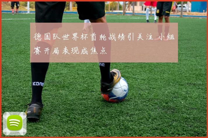 德国队世界杯首轮战绩引关注 小组赛开局表现成焦点