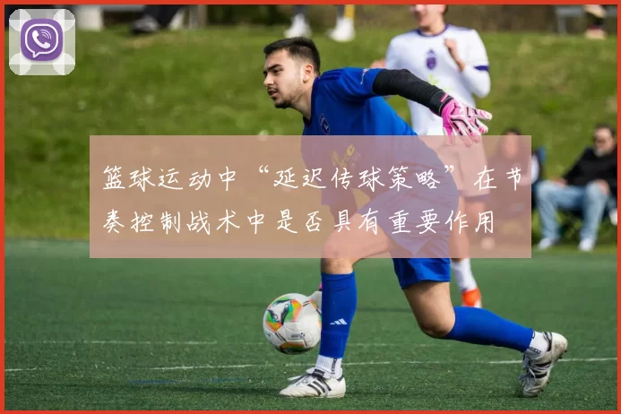 篮球运动中“延迟传球策略”在节奏控制战术中是否具有重要作用
