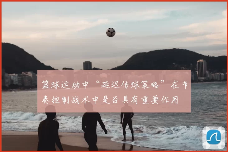 篮球运动中“延迟传球策略”在节奏控制战术中是否具有重要作用