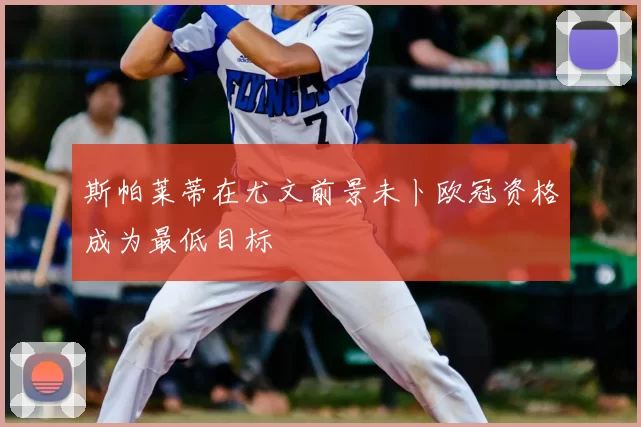 斯帕莱蒂在尤文前景未卜欧冠资格成为最低目标