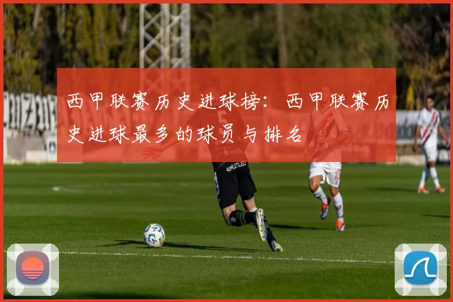 西甲联赛历史进球榜:西甲联赛历史进球最多的球员与排名