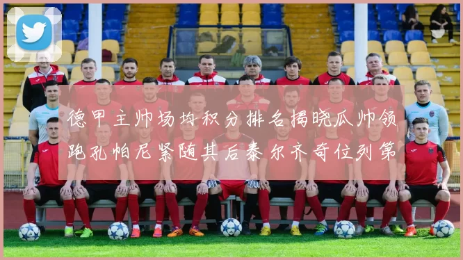 德甲主帅场均积分排名揭晓瓜帅领跑孔帕尼紧随其后泰尔齐奇位列第六