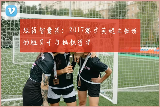 绿茵智囊团:2017赛季英超主教练的胜负手与执教哲学