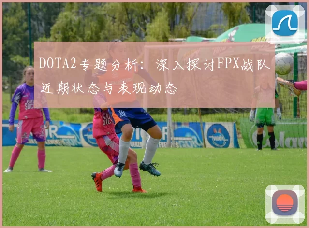 DOTA2专题分析:深入探讨FPX战队近期状态与表现动态