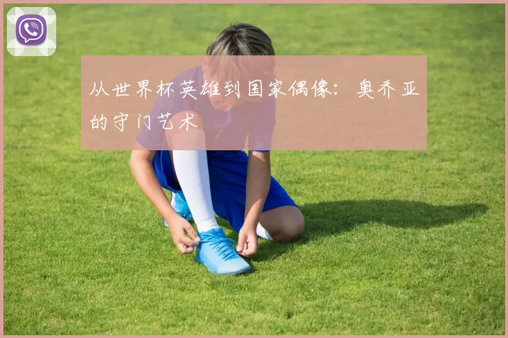 从世界杯英雄到国家偶像:奥乔亚的守门艺术