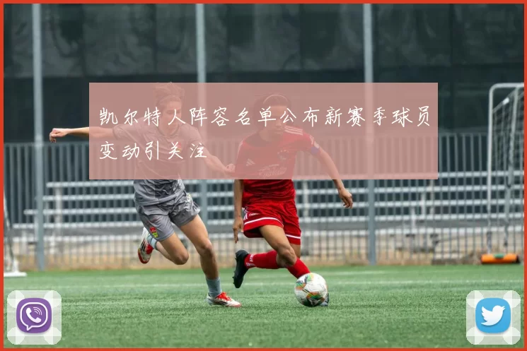 凯尔特人阵容名单公布新赛季球员变动引关注