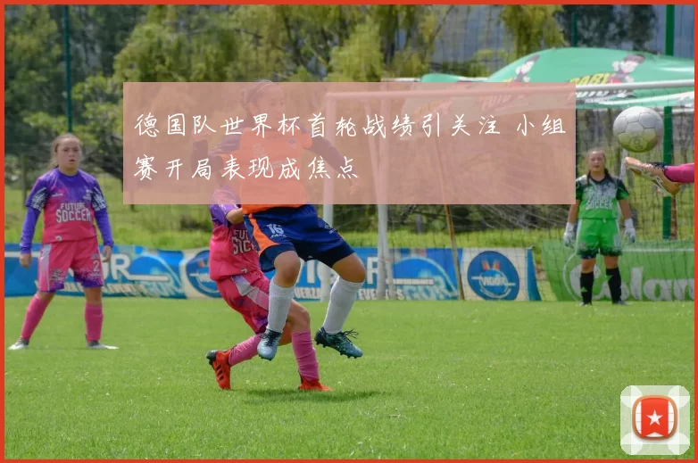 德国队世界杯首轮战绩引关注 小组赛开局表现成焦点